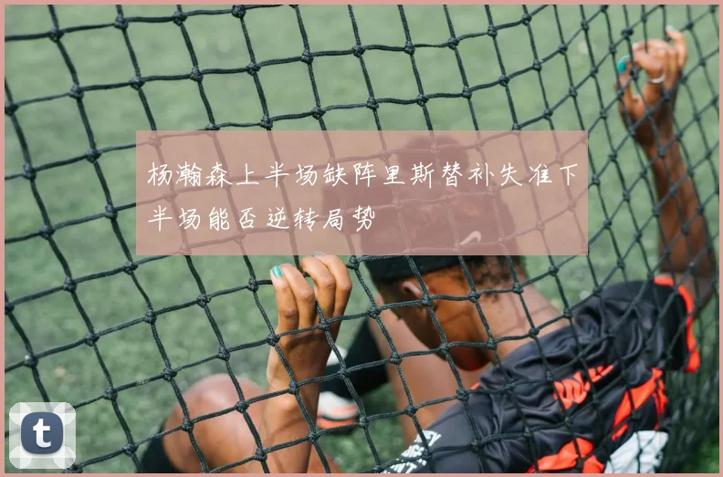 杨瀚森上半场缺阵里斯替补失准下半场能否逆转局势