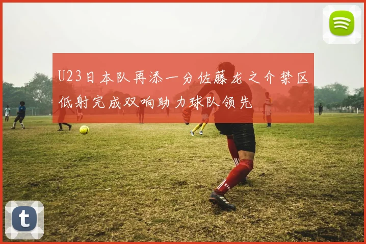 U23日本队再添一分佐藤龙之介禁区低射完成双响助力球队领先