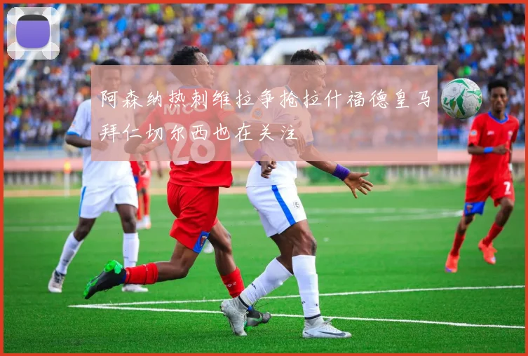 阿森纳热刺维拉争抢拉什福德皇马拜仁切尔西也在关注