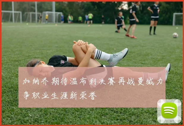 加纳乔期待温布利决赛再战曼城力争职业生涯新荣誉