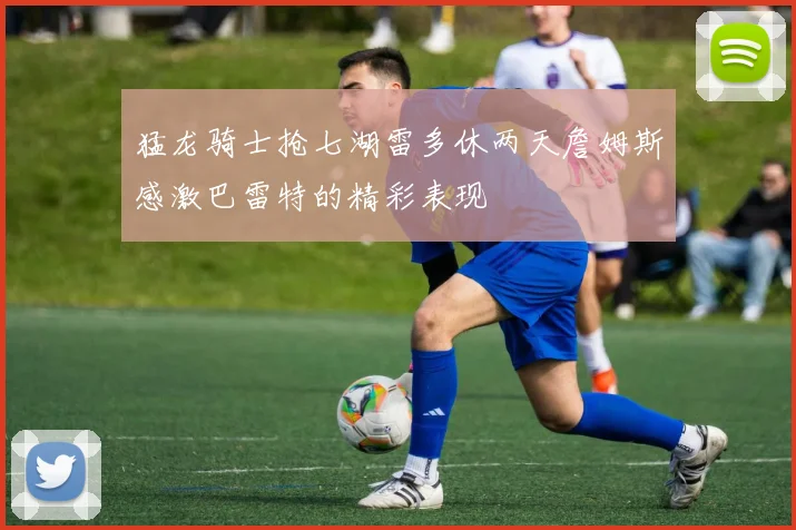 猛龙骑士抢七湖雷多休两天詹姆斯感激巴雷特的精彩表现