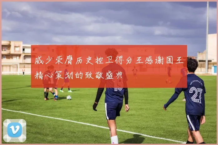 威少荣膺历史控卫得分王感谢国王精心策划的致敬盛典