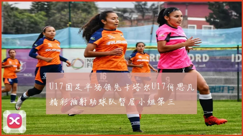 U17国足半场领先卡塔尔U17何思凡精彩抽射助球队暂居小组第三