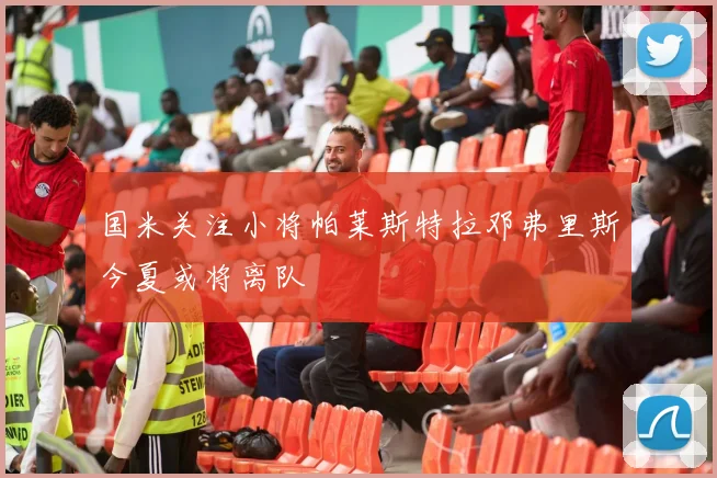 国米关注小将帕莱斯特拉邓弗里斯今夏或将离队