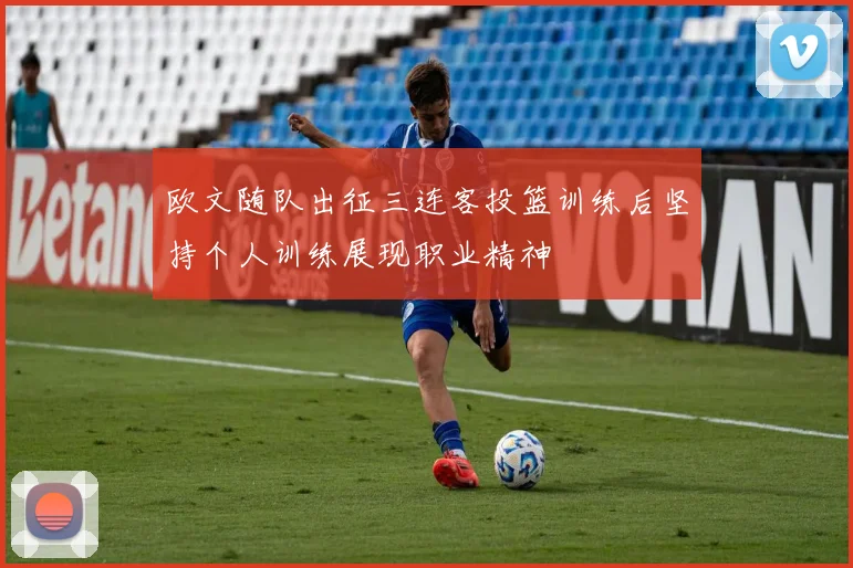 欧文随队出征三连客投篮训练后坚持个人训练展现职业精神