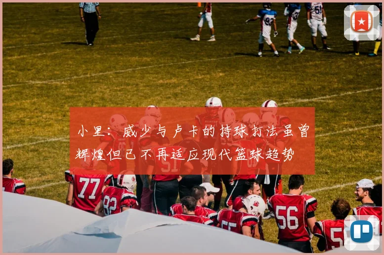 小里:威少与卢卡的持球打法虽曾辉煌但已不再适应现代篮球趋势