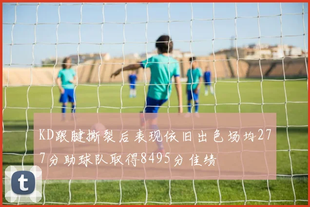 KD跟腱撕裂后表现依旧出色场均277分助球队取得8495分佳绩