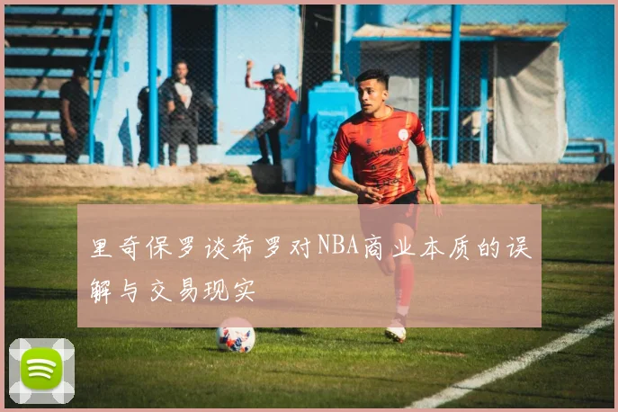 里奇保罗谈希罗对NBA商业本质的误解与交易现实