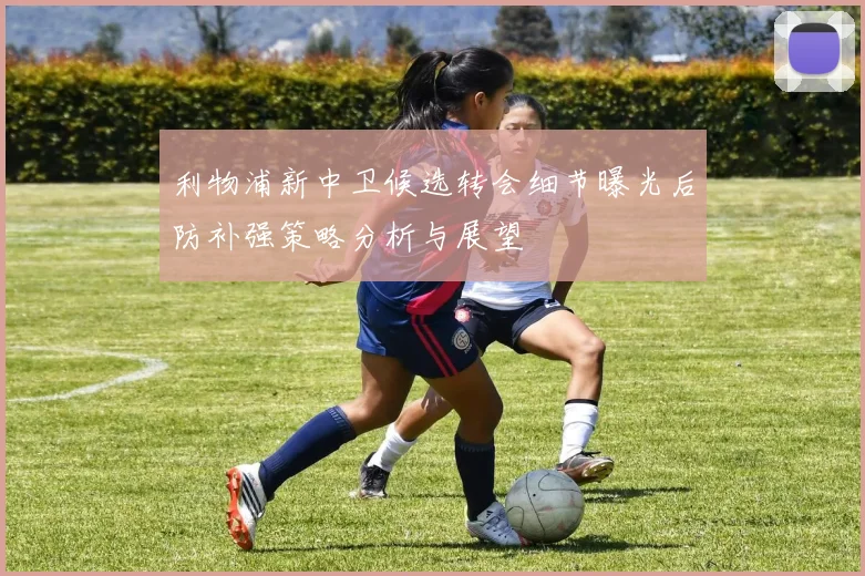 利物浦新中卫候选转会细节曝光后防补强策略分析与展望